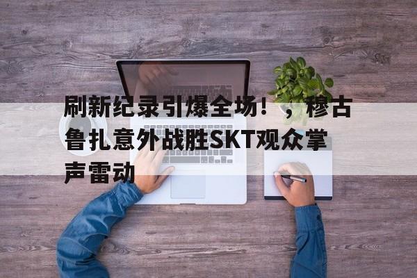 开云中国体育平台入口刷新纪录引爆全场！，穆古鲁扎意外战胜SKT观众掌声雷动(穆古鲁扎比赛视频)