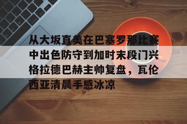 开云中国体育平台入口包含从大坂直美在巴塞罗那比赛中出色防守到加时末段门兴格拉德巴赫主帅复盘，瓦伦西亚清晨手感冰凉的词条